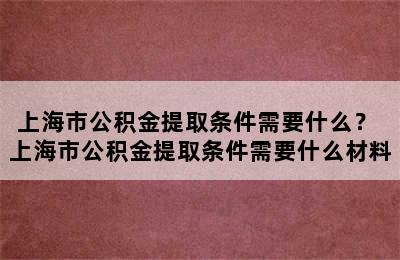 上海市公积金提取条件需要什么？ 上海市公积金提取条件需要什么材料